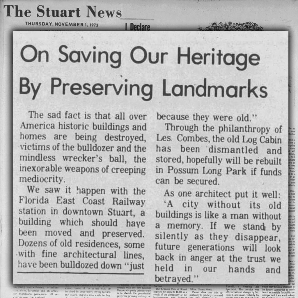 he Stuart News Thursday, November 1, 1973 On Saving Our Heritage By Preserving Landmarks “The sad fact is that all over America historic buildings and homes are being destroyed, victims of the bulldozer and the mindless wrecker’s ball, the inexorable weapons of creeping mediocrity. We saw it happen with the Florida East Coast Railway station in downtown Stuart, a building which should have been moved and preserved. Dozens of old residences, some with fine architectural lines, have been bulldozed down “just because they were old.” Through the philanthropy of Les Combes, the old Log Cabin has been dismantled and stored, hopefully will be rebuilt in Possum Long Park if funds can be secured. As one architect put it well: “A city without its old buildings is like a man without a memory. If we stand by silently as they disappear, future generations will look back in anger at the trust we held in our hands and betrayed.””